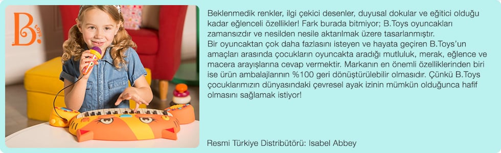 Beklenmedik renkler, ilgi çekici desenler, duyusal dokular ve eğitici olduğu kadar eğlenceli özellikler! Fark burada bitmiyor; B.Toys oyuncakları zamansızdır ve nesilden nesile aktarılmak üzere tasarlanmıştır. Bir oyuncaktan çok daha fazlasını isteyen ve hayata geçiren B.Toys’un amaçları arasında çocukların oyuncakta aradığı mutluluk, merak, eğlence ve macera arayışlarına cevap vermektir. Markanın en önemli özelliklerinden biri ise ürün ambalajlarının %100 geri dönüştürülebilir olmasıdır. Çünkü B.Toys çocuklarımızın dünyasındaki çevresel ayak izinin mümkün olduğunca hafif olmasını sağlamak istiyor!